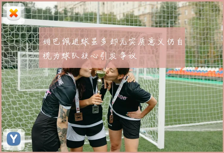 姆巴佩进球虽多却无实质意义仍自视为球队核心引发争议