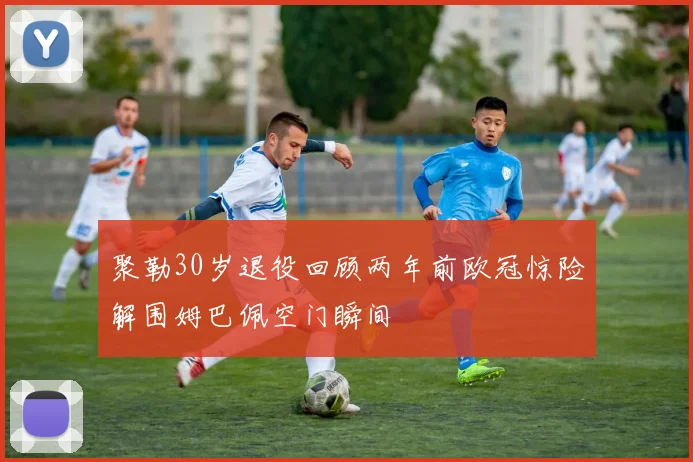 聚勒30岁退役回顾两年前欧冠惊险解围姆巴佩空门瞬间