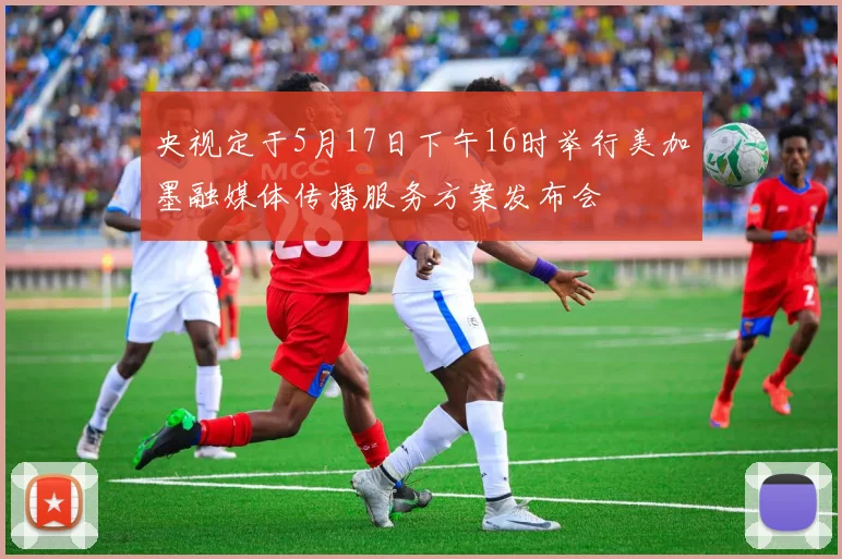 央视定于5月17日下午16时举行美加墨融媒体传播服务方案发布会