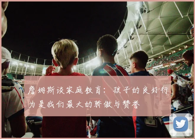 詹姆斯谈家庭教育：孩子的良好行为是我们最大的骄傲与赞誉