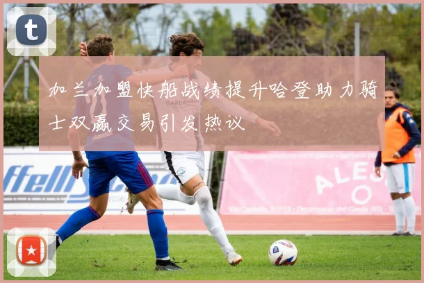 加兰加盟快船战绩提升哈登助力骑士双赢交易引发热议
