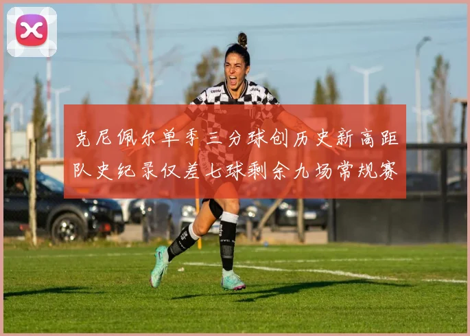 克尼佩尔单季三分球创历史新高距队史纪录仅差七球剩余九场常规赛