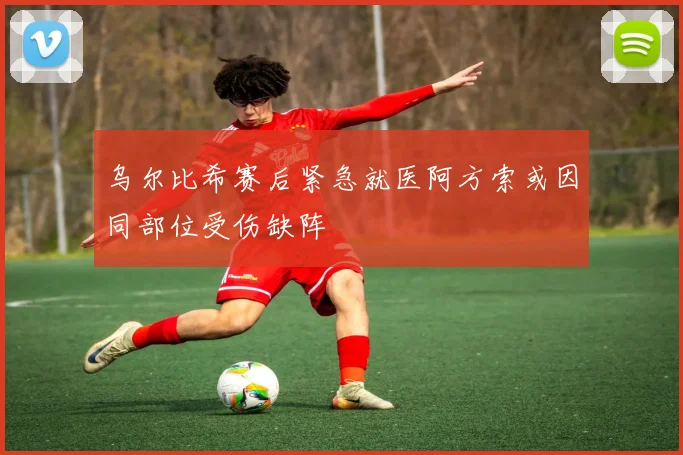 乌尔比希赛后紧急就医阿方索或因同部位受伤缺阵