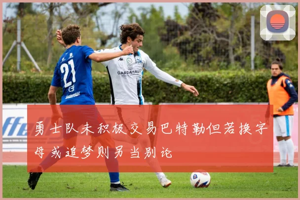 勇士队未积极交易巴特勒但若换字母或追梦则另当别论