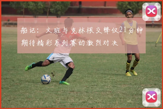 船记：文班与克林根交锋仅21分钟期待精彩系列赛的激烈对决