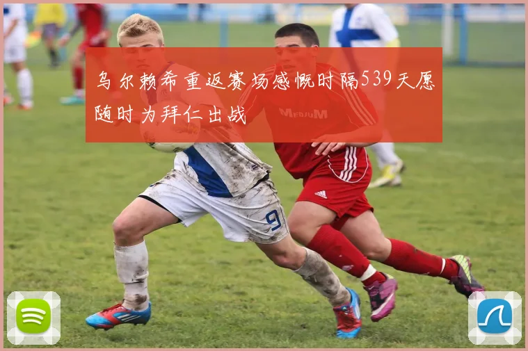乌尔赖希重返赛场感慨时隔539天愿随时为拜仁出战
