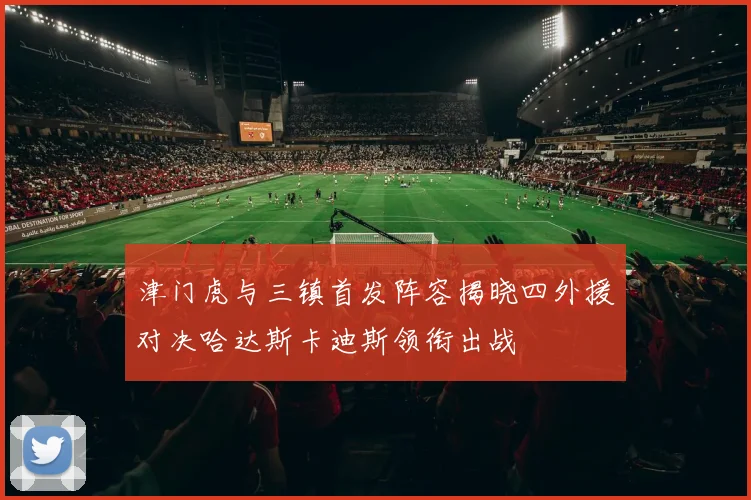 津门虎与三镇首发阵容揭晓四外援对决哈达斯卡迪斯领衔出战