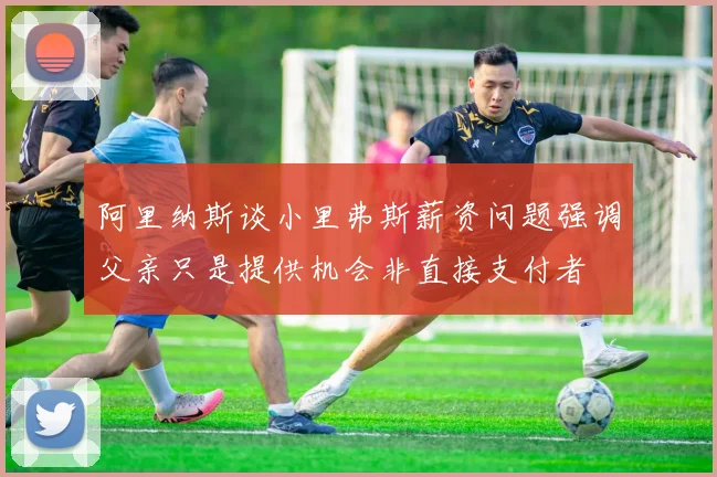 阿里纳斯谈小里弗斯薪资问题强调父亲只是提供机会非直接支付者