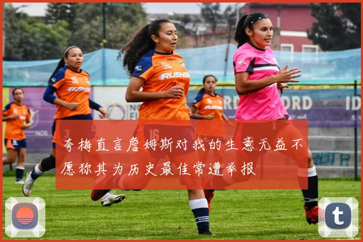 夸梅直言詹姆斯对我的生意无益不愿称其为历史最佳常遭举报