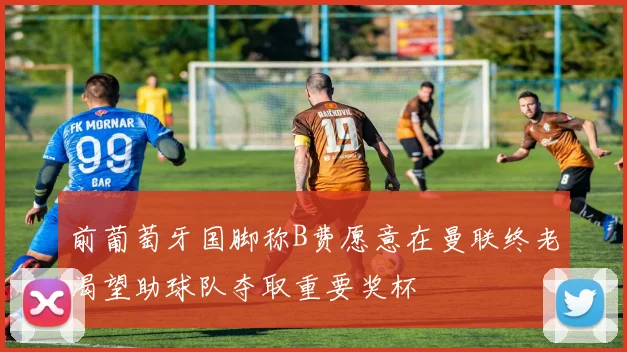 前葡萄牙国脚称B费愿意在曼联终老渴望助球队夺取重要奖杯