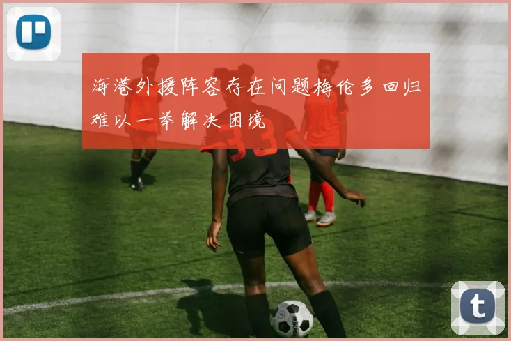 海港外援阵容存在问题梅伦多回归难以一举解决困境