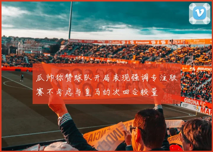 瓜帅称赞球队开局表现强调专注联赛不考虑与皇马的次回合较量