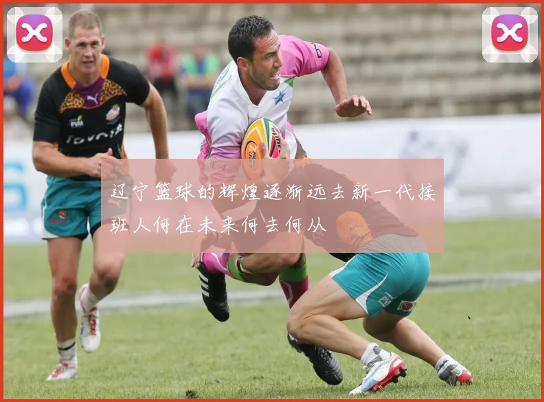 辽宁篮球的辉煌逐渐远去新一代接班人何在未来何去何从