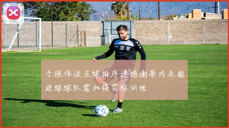 于根伟谈点球排序遗憾谢蒂内未能进球球队需加强罚球训练