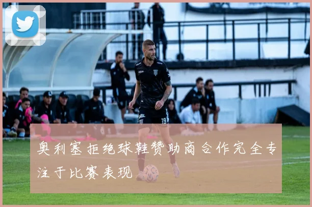 奥利塞拒绝球鞋赞助商合作完全专注于比赛表现