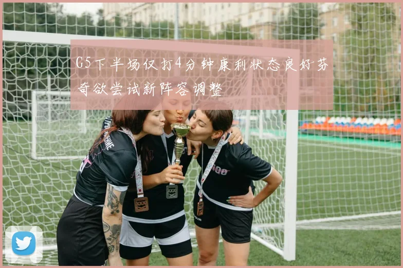 G5下半场仅打4分钟康利状态良好芬奇欲尝试新阵容调整