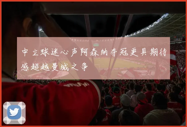 中立球迷心声阿森纳夺冠更具期待感超越曼城之争
