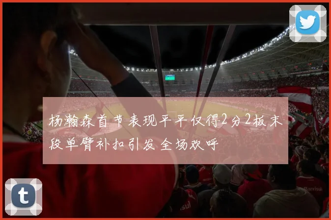 杨瀚森首节表现平平仅得2分2板末段单臂补扣引发全场欢呼