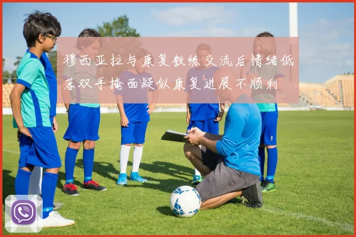 穆西亚拉与康复教练交流后情绪低落双手掩面疑似康复进展不顺利