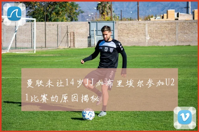 曼联未让14岁JJ加布里埃尔参加U21比赛的原因揭秘
