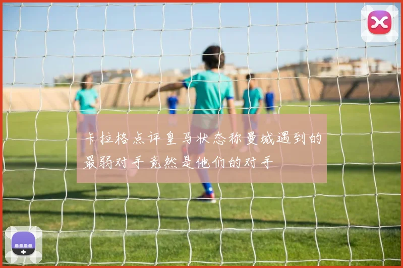 卡拉格点评皇马状态称曼城遇到的最弱对手竟然是他们的对手