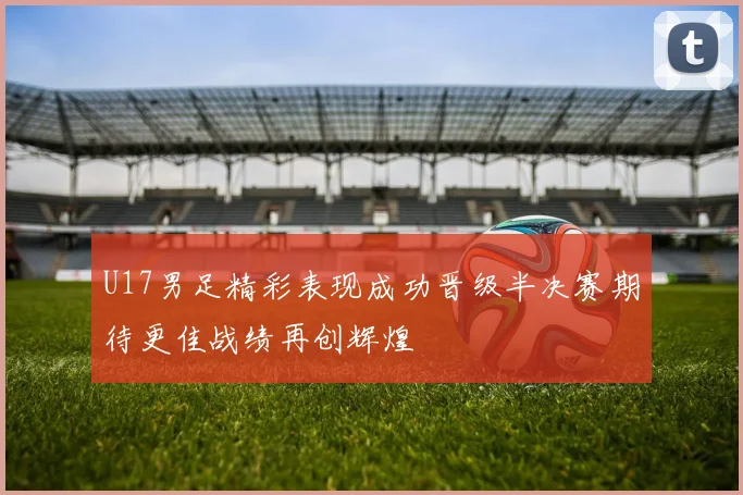 U17男足精彩表现成功晋级半决赛期待更佳战绩再创辉煌
