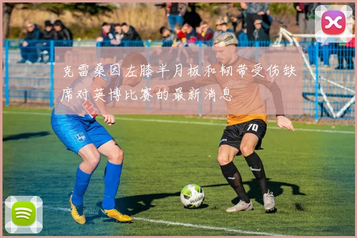 克雷桑因左膝半月板和韧带受伤缺席对英博比赛的最新消息