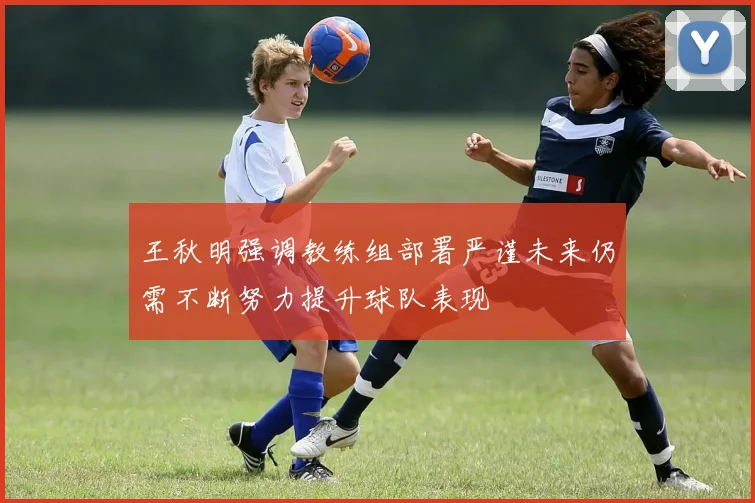 王秋明强调教练组部署严谨未来仍需不断努力提升球队表现