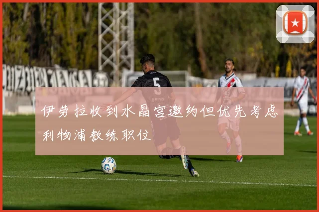 伊劳拉收到水晶宫邀约但优先考虑利物浦教练职位