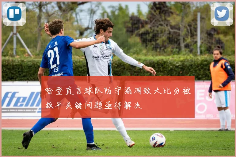 哈登直言球队防守漏洞致大比分被扳平关键问题亟待解决