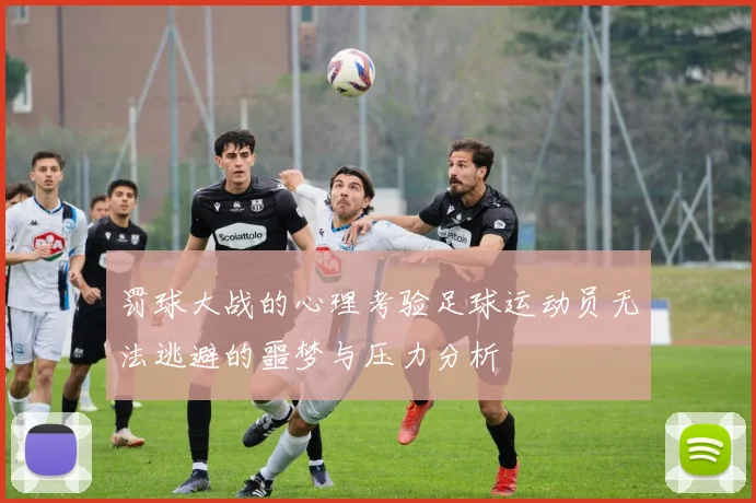 罚球大战的心理考验足球运动员无法逃避的噩梦与压力分析