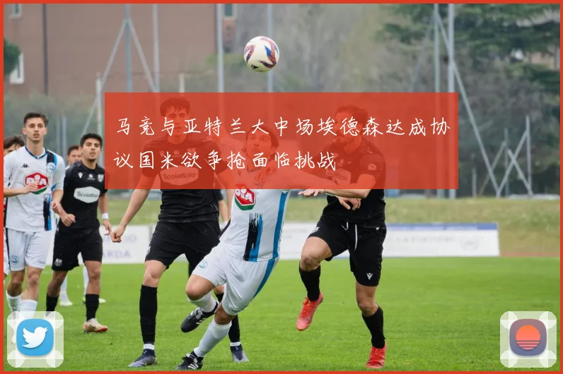 马竞与亚特兰大中场埃德森达成协议国米欲争抢面临挑战