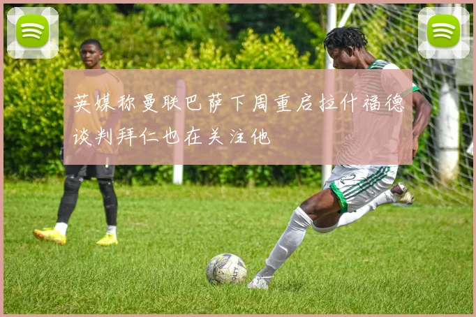 英媒称曼联巴萨下周重启拉什福德谈判拜仁也在关注他