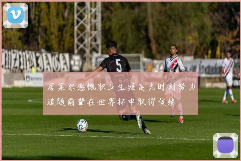 居莱尔感慨职业生涯高光时刻努力追随前辈在世界杯中取得佳绩